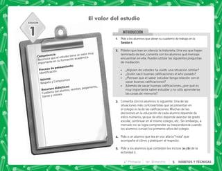 SESIÓN
INTRODUCCION
@+ Pidealosalumnosqueabransucuadernodetrabajoenla
,@+
B+ Pídeles que lean en silencio la historieta. Una vez que hayan
terminado de leer, comenta con los alumnos qué mensaje
encuentran en ella. Puedes utilizar las siguientes preguntas
de mediación:
 ¿Alguien de ustedes ha vivido una situación similar?
 K[         
 ¿Piensan que el saber estudiar tenga relación con el
    
 @       K  
muy importante saber estudiar y no sólo aprenderse
las cosas de memoria?
C+ Comenta con los alumnos lo siguiente: Una de las
situaciones más controvertidas que se presentan en
          #]^   
decisiones en la educación de cada alumno depende de
estos números, ya que de ellos depende avanzar de grado
escolar, continuar en el mismo colegio, etc. Sin embargo, a
menudo no se logra comprender su trascendencia cuando
los alumnos cursan los primeros años del colegio.
D+ Pide a un alumno que lea en voz alta la “nota” que
acompaña al cómic y platiquen al respecto.
E+ Pide a los alumnos que contesten los incisos ( y b) de la
actividad 2.
El valor del estudio
1
). J
Reconoce que el estudio tiene un valor muy
importante en su formación académica
  .)J

3 J
Respeto y Compromiso
    J
Cuaderno del alumno, revistas, pegamento,
tijeras y colores
4° Primaria 1er. Bimestre 5 HÁBITOS Y TÉCNICAS
 