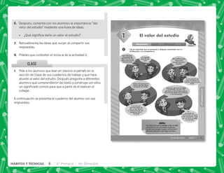 @+ Pide a los alumnos que lean en silencio el párrafo en la
sección de Clase de sus cuadernos de trabajo y que hace
alusión al valor del estudio. Después pregunta a diferentes
alumnos qué comprendieron del texto y construye con ellos
      
collage.
A continuación se presenta el cuaderno del alumno con sus
respuestas.
CLASE
3
SESIÓN
El valor del estudio Sesión 1
Yo también
pasé de año,
¡yupi!
1
Introducción Clase Cierre
El valor del estudio
Lee la historieta que se presenta y después coméntala con tu
profesor(a) y tus compañeros.
¡Qué emoción,
ya pasamos de
año! A mí me fue
súper bien en mis
caliﬁcaciones.
Yo me aprendí las
cosas de memoria y
también saqué buenas
notas.
Estoy feliz porque ha
sido el año que mejor
promedio he tenido.
A mí sólo me
interesa pasar de
año, no me importa
la caliﬁcación que sea …
aunque por poco…
¡no paso!
Gracias a que le di un valor
a mi estudio, me van a dar
una beca y con el dinero que se
ahorren mis papás nos podremos
ir de vacaciones.
Mis caliﬁcaciones
mejoraron
porque aprendí a
estudiar.
Yo
me quedé sin
felicitación, sin beca
y sin vacaciones. Todo
por no darle un valor
a mi estudio.
Es importante que el estudio tenga un valor
primordial en tus actividades escolares,
no sólo para obtener buenas caliﬁcaciones,
sino para aprender y ser mejor persona.
NOTA
HÁBITOS
Y
TÉCNICAS
1
HÁBITOS
Y
TÉCNICAS
F+ Después, comenta con los alumnos la importancia “del
valor del estudio” mediante una lluvia de ideas.
 K[      
G+ Retroalimenta las ideas que surjan al compartir sus
respuestas.
H+ Pídeles que contesten el inciso de la actividad 2.
6 4° Primaria 1er. Bimestre
HÁBITOS Y TÉCNICAS
 