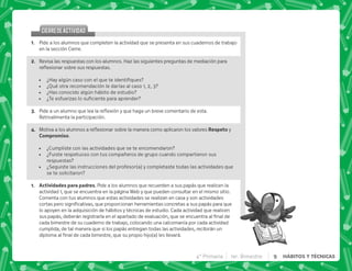 @+ Pide a los alumnos que completen la actividad que se presenta en sus cuadernos de trabajo
en la sección Cierre.
B+ Revisa las respuestas con los alumnos. Haz las siguientes preguntas de mediación para
$!       #
 K=     
 ¿Qué otra recomendación le darías al caso 1, 2, 3?
 ¿Has conocido algún hábito de estudio?
 K ;   
C+ *     $!^   #
Retroalimenta la participación.
D+ ]     $!          . y
). ).
 ¿Cumpliste con las actividades que se te encomendaron?
 ¿Fuiste respetuoso con tus compañeros de grupo cuando compartieron sus
respuestas?
 ¿Seguiste las instrucciones del profesor(a) y completaste todas las actividades que
se te solicitaron?
@+  . . + Pide a los alumnos que recuerden a sus papás que realicen la
actividad 1, que se encuentra en la página Web y que pueden consultar en el mismo sitio.
Comenta con tus alumnos que estas actividades se realizan en casa y son actividades
        ^       
lo apoyen en la adquisición de hábitos y técnicas de estudio. Cada actividad que realicen
          
cada bimestre de su cuaderno de trabajo, colocando una calcomanía por cada actividad
cumplida, de tal manera que si los papás entregan todas las actividades, recibirán un
        ^ _`   #
CIERREDEACTIVIDAD
CIERREDEACTIVIDAD
4° Primaria 1er. Bimestre 9 HÁBITOS Y TÉCNICAS
 