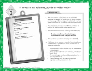 SESIÓN
INTRODUCCION
@+ Pide a los alumnos que te entreguen las actividades
realizadas en casa por sus papás y que no fueron enviadas
por mail. Luego indica que peguen la calcomanía en el lugar
que le corresponde en el cuadro de evaluación para padres.
B+ Pregunta a los alumnos qué es un Talento y anota en el
pizarrón las respuestas que te den varios de ellos.
C+ {           |
 .  K . 
L     / 4 
D+ Pide que abran su cuaderno de trabajo en la ,B+
E+ Pídeles que cierren sus ojos y recuerden las actividades que
pueden realizar o aprender con mucha facilidad. Haz las
siguientes preguntas:
 ¿Consideras que tienes facilidad para las matemáticas
o el inglés, etc.?
 ¿Crees que tienes talento para la música, el teatro o la
danza, etc.?
 ¿Te han dicho que eres bueno(a) para los deportes o
eres muy creativo(a)?
 ¿Tienes facilidad para hacer amigos, ser líder,
organizar eventos, excursiones, etc.?
2
Si conozco mis talentos, puedo estudiar mejor
). J
    
estudiar mejor
  .)J

3 J
Compromiso y Tolerancia
    J
Cuaderno de trabajo del alumno
10 4° Primaria 1er. Bimestre
HÁBITOS Y TÉCNICAS
 