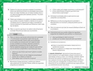 @+ Pide a un alumno que lea las instrucciones de la actividad
1: A continuación se presentan cuatro historias de
manera desordenada. Ordena cada una escribiendo
en los cuadros los números del 1 al 5 según el orden
en que sucedieron los hechos. Después contesta la
    ^  #

=      
que los alumnos comprenden lo que tienen que hacer:
 ¿Qué es lo que tienen que hacer? ¿Quién lo puede
explicar?
 ¿Qué deben hacer con las imágenes presentadas?
 ¿Cómo van a ordenar la historia?
 K[^   ^  
B+ ]       
adecuadamente las historias. Puedes utilizar las siguientes
preguntas de mediación:
CLASE
F+ Explica a los alumnos que para completar la actividad 1
     
hacer con mayor facilidad, aun sin haber tomado clases o
sin haberse preparado para realizarla. Ejemplo: “Yo puedo
cantar muy bien”.
G+ Pídelesquecompletenensucuadernodetrabajolaactividad1,
que consiste en escribir el talento o talentos en los que se
consideran buenos. Supervisa que hagan la actividad de
 #+   $!  
tipo de talento.
H+ *           
actividad. Resuelve las dudas que se presenten.
 ¿Cómo sabes qué imagen va primero y cuál después?
 K'       
desarrollado el personaje?
C+ @       
compartan sus respuestas.
D+ {$!       }#
Retroalimenta si es necesario y después pídeles que las
contesten.
E+ Pide a los alumnos que lean de manera individual el texto de
la actividad 3.
F+ Al terminar la lectura, puedes utilizar las siguientes
     |
 ¿Qué aprendizaje te dejó la lectura?
 ¿Cuáles son las ideas claves del texto que leíste?
G+ Comenta con los alumnos:
M Sobre la importancia del talento intelectual en el
rendimiento escolar.
M Cómo les ayuda en el colegio tener desarrollado el
talento interpersonal.
El   representa la base para que el
alumno potencie sus capacidades y llegue a procesos de
aprendizaje certeros y claros. Sin embargo, también implica
elementos de carácter intrapersonal e interpersonal, ya
que cualquier proceso de aprendizaje implica un fenómeno
social y esto, por consiguiente, lo llevará a tener un mejor
desarrollo en sus actividades académicas que repercutirá en
      #
4° Primaria 1er. Bimestre 11 HÁBITOS Y TÉCNICAS
 