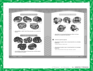 10 4° Primaria 1er. Bimestre
✎ ¿Qué habilidad o talento mostró Tania para ganar en el concurso de
talentos?
✎ ¿Qué habilidad o talento destaca a Tomás para tener una buena relación
con sus compañeros de grupo?
La historia de Tania
La historia de Tomas
,
2 4
5
3
1
5
3
4
1
2
11
HÁBITOS
Y
TÉCNICAS
HÁBITOS
Y
TÉCNICAS
Si conozco mis talentos, puedo estudiar mejor Sesión 2
2
✎ ¿Qué talento tuvo que desarrollar Daniel para obtener una buena
calificación en su examen de matemáticas?
La historia de Daniel
Contesta las siguientes preguntas.
✎ ¿Qué talentos te ayudan a tener un mejor desarrollo en tus actividades
académicas?
✎ ¿Qué talentos te ayudan a tener un mejor desarrollo en tus actividades
académicas?
La historia de Daniel
3
5 2
1
4
El Talento Intelectual y Talento social.
Talento intelectual (talento verbal, lógico-matemático, espacial.
4° Primaria 1er. Bimestre 13 HÁBITOS Y TÉCNICAS
 