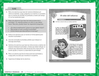 @+ Pide a los alumnos que lean de manera individual y en
silencio el párrafo. Luego, pregunta a un alumno si considera
que su manera de estudiar ha cambiado a través del tiempo
o si se ha mantenido igual.
B+ Pide a los alumnos que lean las instrucciones de la
actividad 1. En seguida analiza con ellos lo que deben
hacer. Para ello, puedes hacer las siguientes preguntas:
 ¿Es clara la explicación? ¿Qué es lo que deben hacer?
 ¿Recuerdan en qué consiste la actividad?
 K'       
C+ Indica a los alumnos que se reúnan en binas (pares) para
resolver la actividad 1.
D+ Una vez concluida la actividad, pídeles que indiquen el
mensaje descifrado.
E+ Solicita a los alumnos que lean las instrucciones y realicen de
manera individual la actividad 2. Aclara que deben dibujar un
símbolo que represente cada una de las dos cosas que los
puede ayudar a mejorar su capacidad de aprendizaje.
F+ Pide a un alumno que lea la instrucción de la actividad 3.
Luego pide a la clase que resuelva el crucigrama.
G+ Supervisa el trabajo de los alumnos.
CLASE
14 4° Primaria 1er. Bimestre
SESIÓN
1
Introducción Clase Cierre
El valor del esfuerzo
Lee el texto y subraya las ideas que consideres importantes.
El valor del esfuerzo está en
cada uno de nosotros. Te has
preguntado alguna vez, ¿a dónde
te llevaría vivir una vida en la que
todo fuera fácil y cómodo? ¿Donde
no tuvieras que esforzarte para
nada, ni para enfrentar y superar
cada uno de los retos que se te
presentan cada año escolar?
Actualmente a los niños y jóvenes
se les presenta una expectativa
de vida contraria a la necesidad
de esfuerzo. Esto los lleva a ser
conformistas, a no valorar las
cosas y a hacer el mínimo esfuerzo
en todas sus actividades. También
los conduce a la mediocridad, a no
saber cómo enfrentar dificultades,
y a olvidarse de lo que es un
trabajo bien hecho. Se sienten
constantemente insatisfechos y
esto les impide disfrutar de lo que
tienen.
3
3
18 4° Primaria 1er. Bimestre
HÁBITOS Y TÉCNICAS
 