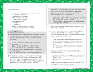 @+ Pide a los alumnos que lean las instrucciones de la actividad
en seguida, analiza con los alumnos lo que deben hacer
y cómo hacerlo. Para ello, puedes hacer las siguientes
preguntas:
 ¿Cómo explicarías lo que deben hacer en esta
actividad?
 K[   
 ¿Con qué palabras vas a completar la lectura?
 ¿Qué es lo primero que debes hacer para resolver
el ejercicio?
 ¿Qué pasos vas a seguir para resolver el ejercicio?
B+ Indica a los alumnos que sigan reunidos en cuartetos y
resuelvan la actividad 1 de Clase. También pídeles que
analicen antes de hacer algo, ya que tienen que revisar
todas las palabras, corroborar el contenido que se presenta
y asociarlo con lo que quiere transmitir la lectura.
CLASE
Un buen estudiante:
 Afronta los estudios con optimismo y convicción
 Es constante y ordenado
 Pone ilusión en lo que hace
 Actúa con seriedad y rigor
 Se esfuerza por aprender
 Busca la excelencia
 + $! 
 Es autocrítico
 ~      
 Le da prioridad a los asuntos escolares
C+              
de la información durante el desarrollo de la actividad.
Ayúdalos con preguntas de mediación que lo hagan
$!    ^ |
 ¿Cómo sabes que la palabra que usaste es la correcta?
 ¿Esa palabra le da sentido al texto?
 ¿Cómo estableces la relación entre las palabras para
    ! 
D+ Al terminar la actividad, pide a un voluntario que lea en voz
alta la lectura completa.
E+ Corrobora con los alumnos sus respuestas. Haz algunas
preguntas de mediación para analizar sus errores,
contradicciones o situaciones especiales en sus respuestas.
Algunos ejemplos de mediación son:
 K'         
  $!       ! 
 K     
texto?
 K€     
muy similares?
F+ *           
actividad 1 de Clase.
 ¿Qué mensaje te dejó el texto? Pídeles que lo escriban
con una frase.
 ¿Qué ejemplo nos puedes compartir?
G+ Indica a los alumnos que lean en silencio la información de
 $!      #
4° Primaria 1er. Bimestre 23 HÁBITOS Y TÉCNICAS
 