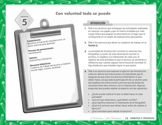 SESIÓN
INTRODUCCION
Con voluntad todo se puede
). J
Reconoce la fuerza de voluntad como un
factor esencial para aprender
  .)J

3 J
Autonomía y Tolerancia
    J
Cuaderno de trabajo del alumno y material
escolar (lápiz, colores, etcétera)
5 @+ Pide a los alumnos que entreguen las actividades realizadas
en casa por sus papás y que no fueron enviadas por mail.
Luego indica que peguen la calcomanía en el lugar que le
corresponde en el cuadro de evaluaciones para padres.
B+ Pide a los alumnos que abran su cuaderno de trabajo en la
,E+
C+ La actividad de Introducción consiste en observar dos
fotografías y a partir de esta observación escribir lo
positivo, lo negativo y lo interesante de cada una. El
objetivo de esta actividad es que el alumno se sensibilice y
$!   ;  
hay obstáculos que impidan lograr lo que quiere.
D+ Pide a los alumnos que exploren el ejercicio de Introducción
y lean en silencio las instrucciones. Es importante que te
asegures de que todos los alumnos entendieron lo que
deben hacer, así que pide la participación de un alumno para
que explique las instrucciones y procura que las dudas las
resuelvan entre ellos mismos, con tu intervención. Algunas
preguntas que puedes realizar al respecto son las siguientes:
 ¿Quién puede explicar lo que se debe hacer en esta
actividad?
 Una vez que observaron, ¿qué deben escribir?
 K[      ;  ;
 ¿Qué es lo primero que deben hacer antes de realizar el
ejercicio?
 ¿Qué necesitan para realizar el ejercicio?
4° Primaria 2do. Bimestre 29 HÁBITOS Y TÉCNICAS
 