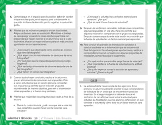 30 4° Primaria 2do. Bimestre
HÁBITOS Y TÉCNICAS
CLASE
E+ Comenta que en el espacio para lo positivo deberán escribir
lo que más les gusta, en el espacio para lo interesante lo
que más les llama la atención y en lo negativo lo que no les
gusta.
F+ Pídeles que se reúnan en parejas e inicien la actividad.
Asigna un tiempo para su resolución. Monitorea el trabajo
de cada pareja y cuando lo creas oportuno participa con
preguntas que hagan razonar a los alumnos y que a la vez
los motive a hacer un mayor esfuerzo para ser más precisos
y profundos en sus aportaciones.
 ¿Crees que lo que observaste como positivo es lo único
que tiene la fotografía?
 ¿Qué aspecto es lo más relevante de cada una de estas
fotografías?
 ¿Por qué crees que la respuesta que propones es algo
negativo?
 ¿Qué sería algo interesante de observar en cada una de
las fotografías?
 ¿Qué tienen en común las fotografías?
G+ Cuando todos hayan concluido, explica a los alumnos
que es el momento de comunicar sus respuestas. Pide
a varios voluntarios que en sesión plenaria compartan
sus respuestas y permite que el resto del grupo los
retroalimente de manera objetiva, para ver si encontraron
otras respuestas o si fueron muy similares.
H+ *           
lectura:
 Desde tu punto de vista, ¿cuál crees que sea la relación
que estas fotos pueden tener con la voluntad para
estudiar?
 ¿Crees que la voluntad sea un factor esencial para
aprender? ¿Por qué?
 ¿Qué es para ti tener fuerza de voluntad?
I+ Después de un tiempo razonable, indícales que compartirán
algunas respuestas en voz alta. Para ello permite que
algunos voluntarios compartan con el grupo sus respuestas.
Después comenta que durante esta sesión reconocerán que
la fuerza de voluntad es un factor esencial para aprender.
@N+Para concluir el apartado de Introducción ayúdalos a
concluir con base en la información que se encuentra al
    #+ ^      
comprendieron bien el concepto con algunas preguntas de
mediación, como éstas que te sugerimos:
 ¿Por qué se dice que estudiar exige fuerza de voluntad?
 ¿Qué relación tiene la fuerza de voluntad con la actitud
positiva?
 ¿De quién depende tomar la decisión de aprender y
estudiar? ¿Cómo se logra?
@+ La actividad de la Clase consta de dos ejercicios. En el
primero, los alumnos deberán escribir lo que comprendieron
de la lectura de un texto que se encuentra en posición
invertida. En el segundo ejercicio deberán buscar el
        
 #€      $! 
consiste la voluntad y cómo ésta es un factor esencial para
aprender.
 