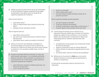 4° Primaria 2do. Bimestre 31 HÁBITOS Y TÉCNICAS
B+ Pídeles que lean las instrucciones de las dos actividades
en forma individual. Después asegúrate de que hayan
comprendido lo que deben hacer con ayuda de las
siguientes preguntas de mediación:
Para el primer ejercicio:
 ¿Qué deben hacer?
 ¿Qué no está permitido hacer durante la lectura del
texto?
 ¿Después de leer qué deben escribir?
Para el segundo ejercicio:
 ¿Qué deben hacer primero?
 ¿En qué se van a basar para buscar el sinónimo de las
   
 ¿Qué deben hacer cuando encuentren el sinónimo?
C+ Indica a los alumnos que realizarán la actividad con
las mismas parejas con las que hicieron el ejercicio de
Introducción. Determina el tiempo que tienen para contestar
los ejercicios. Si es necesario, pueden hacer uso de un
diccionario.
D+ Durante la actividad deberás monitorear el rumbo que
está tomando cada equipo. Si lo consideras pertinente,
deberás orientarlos. Para acompañar a los alumnos en
el procesamiento de la información, puedes utilizar las
siguientes preguntas de mediación:
 ¿Qué elementos necesitas considerar para hacer una
lectura de comprensión?
 ¿Cómo se llama la lectura?
 ¿Qué es la voluntad?
 ¿Qué se debe evitar hacer?
 ¿Te está costando trabajo entender el texto por la
posición que tiene?
Para la segunda actividad, puedes preguntar:
 ¿En qué te ayuda la voluntad?
 ¿Cuál es el sinónimo de voluntad?
 ¿Cuando te esfuerzas en hacer algo es sinónimo de…?
 ¿Cuando alguien está motivado se dice que está?
E+ Cuando hayan terminado inicia la revisión de sus
respuestas. Para ello, pídeles que se reúnan con otras dos
parejas que validen lo que escribieron; si no es correcto,
pídeles que retroalimenten la respuesta con apoyo tuyo.
Utiliza preguntas de mediación para favorecer este
momento:
 ¿Compartieron los dos equipos una comprensión similar
de la lectura del texto?
 ¿Alguien comprendió el texto de manera diferente?
 K'           
Clase?
 ¿Fue difícil saber cuál era el sinónimo de las palabras?
F+ {$!       ! que se encuentra
después del ejercicio. Escucha algunas aportaciones y
   #
A continuación se presenta el ejercicio del alumno con
respuestas.
 