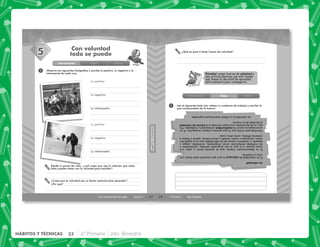 32 4° Primaria 2do. Bimestre
HÁBITOS Y TÉCNICAS
27
HÁBITOS
Y
TÉCNICAS
HÁBITOS
Y
TÉCNICAS
SESIÓN
Con voluntad todo se puede Sesión 5
1
Con voluntad
todo se puede
Observa las siguientes fotografías y escribe lo positivo, lo negativo y lo
interesante de cada una.
Lo positivo
Lo positivo
Lo negativo
Lo negativo
Lo interesante
Lo interesante
Desde tu punto de vista, ¿cuál crees que sea la relación que estas
fotos pueden tener con la voluntad para estudiar?
Introducción Clase Cierre
¿Crees que la voluntad sea un factor esencial para aprender?
¿Por qué?
5
28 4° Primaria 2do. Bimestre
Estudiar exige fuerza de voluntad y
una actitud positiva, por ello tienes
que tomar la decisión de aprender,
esforzándote para conseguirlo.
¿Qué es para ti tener fuerza de voluntad?
1 Lee el siguiente texto (sin voltear tu cuaderno de trabajo) y escribe lo
que comprendiste de la lectura.
La
voluntad
Es
la
capacidad
de
esforzarse
lo
que
sea
necesario
para
hacer
una
cosa
y
cumplirla.
Es
la
determinación
interior
que
te
permite
llevar
a
cabo
una
tarea
escolar
o
lo
que
te
has
propuesto
estudiar,
resistiéndote
a
las
múltiples
tentaciones
como:
diversiones,
amistades,
juegos
y
deporte,
y
realizarlo
a
pesar
de
las
dificultades
que
se
te
presenten
como:
cansancio
y
sueño,
fastidio
y
aburrimiento,
apatía
y
flojera
o
materias
difíciles,
entre
otras
cosas.
Voluntad
para
luchar
por
lo
que
quieres
y
lograr
conseguirlo.
Si
no
se
consigue
se
cae
en
la
mediocridad,
el
desorden
y
la
dejadez.
Por
eso,
no
es
de
extrañar
que
hayan
llamado
a
la
fuerza
de
voluntad
la
facultad
de
la
victoria.
La
voluntad
es
un
factor
esencial
para
aprender.
Introducción Clase Cierre
 