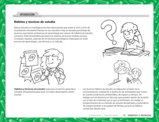 4° Primaria Preliminares iii HÁBITOS Y TÉCNICAS
Hábitos y técnicas de estudio
Varios estudios e investigaciones han demostrado que entre el 30% y 50% de
la población estudiantil fracasa en sus estudios. Hay un elevado porcentaje de
alumnos que tienen problemas de aprendizaje por carecer de hábitos de estudio
correctos. Este lamentable panorama se explica, en buena medida, porque
el estudio requiere, además de los factores psicológicos implicados en todo
proceso de aprendizaje, una técnica o un método.
   logra que el alumno aprenda a
       ! 
escolar.
Los buenos hábitos de estudio se adquieren a través de la
concientización, realización y repetición de actividades que toman
en cuenta condiciones ambientales, de espacio y tiempo. Se
trabaja con los alumnos en técnicas que pueden aplicar de acuerdo
con el tipo de contenido con el que se enfrentan, sin olvidar el
fortalecimiento de un método de estudio disciplinado y sistemático.
Se integra también a los padres de familia, ya que los hábitos
comienzan desde casa.
INTRODUCCION
 