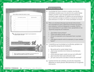 34 4° Primaria 2do. Bimestre
HÁBITOS Y TÉCNICAS
31
HÁBITOS
Y
TÉCNICAS
HÁBITOS
Y
TÉCNICAS
Con voluntad todo se puede Sesión 5
Hay una fuerza motriz más poderosa que el vapor,
la electricidad y la energía atómica: la voluntad.
Albert Einstein
Reﬂexión
Ahora realiza tu propia lista (máximo 5 cosas).
¿Qué importancia tiene para ti lograr lo que te propones en
cuestión escolar? ¿Por que?
Pide a tus papás que realicen la actividad 5, que se encuentra en la
página Web y que pueden consultar en el mismo sitio.
Actividades escolares Qué necesitas
1
2
3
4
5
@+ La actividad de Cierre consiste en realizar una lista de
actividades escolares que a los alumnos les cuesta trabajo
realizar y escribir lo que necesitan para tener fuerza de
voluntad y lograr realizarlas. El objetivo de esta actividad es
que los alumnos pongan en práctica su fuerza de voluntad
para esforzarse a cumplir con ciertas actividades escolares.
B+ Pide a un voluntario del grupo que lea las instrucciones
de la actividad de Cierre y determina el tiempo que tienen
  #'     #
que comprendieron lo que deben hacer, apoyándote en las
siguientes preguntas de mediación:
 ¿Qué deben hacer primero?
 ¿Sobre qué deben escribir su lista?
 ¿Sirven los ejemplos como base para hacer su propia
lista?
 ¿Hay alguna relación entre los ejemplos y lo que ustedes
hacen?
C+ ~        
las siguientes preguntas de mediación:
 Recuerda qué te cuesta trabajo hacer.
 ¿Qué cosas necesitan de tu fuerza de voluntad para
realizarlas?
 K'         
 ¿Qué necesitas hacer para esforzarte más?
 ¿En qué cosas pones a prueba tu fuerza de voluntad?
D+ Cuando terminen de contestar, escucha dos respuestas
diferentes en sesión plenaria. Retroalimenta con la siguiente
información.
CIERREDEACTIVIDAD
CIERREDEACTIVIDAD
 