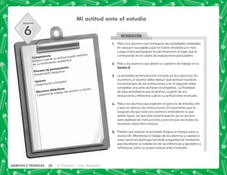 SESIÓN
INTRODUCCION
@+ Pide a los alumnos que entreguen las actividades realizadas
en casa por sus papás y que no fueron enviadas por mail.
Luego indica que peguen la calcomanía en el lugar que le
corresponde en el cuadro de evaluaciones para padres.
B+ Pide a los alumnos que abran su cuaderno de trabajo en la
,F+
C+ La actividad de Introducción consiste en dos ejercicios. En
el primero, el alumno debe deducir qué actitud muestran
los personajes de las ilustraciones, y en el segundo debe
   ;     #€ 
de esta actividad es que el alumno, a partir de sus
  $!       #
D+ Pide a los alumnos que exploren el ejercicio de Introducción
y lean en silencio las instrucciones. Es importante que te
asegures de que todos los alumnos entendieron lo que
deben hacer, así que pide la participación de un alumno
para explique las instrucciones y procura que las dudas las
resuelvan entre ellos mismos.
E+ Pídeles que realicen la actividad. Asigna un tiempo para su
resolución. Monitorea el trabajo de los alumnos y cuando lo
creas oportuno participa haciendo preguntas de mediación
para facilitarles la realización de las inferencias y ayudarlos a
$!       #
Mi actitud ante el estudio
). J
Deduce cuando su actitud puede interferir
en su rendimiento académico
  .)J
Pensamiento deductivo
3 J
Colaboración y Empatía
    J
Cuaderno de trabajo del alumno y colores
6
36 4° Primaria 2do. Bimestre
HÁBITOS Y TÉCNICAS
 