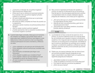 4° Primaria 2do. Bimestre 37 HÁBITOS Y TÉCNICAS
G+ Para concluir el apartado de Introducción ayúdalos a
concluir con base en la información que se encuentra al
    #+ ^     
si comprendieron bien el concepto realizando algunas
preguntas de mediación, como éstas que te sugerimos:
 ¿Por qué se dice que con una buena actitud aumentan
tus expectativas de tener éxito?
 Además de tener una actitud positiva, ¿qué más se
necesita para tener éxito?
 ¿Qué quiere decir que debes mantener una actitud
positiva, abierta y dinámica?
@+ La actividad de la Clase consta de dos ejercicios. En el
primero, los alumnos deberán buscar en la sopa de letras
las seis actitudes que le ayudan a mejorar su rendimiento
académico. En el segundo ejercicio deberán completar unas
        #€  
        
       $!  
depende solamente de ellos y de las actitudes que tomen
frente al estudio.
B+ Pídeles que, de manera individual, lean las instrucciones
de la primera actividad. Después asegúrate de que
hayan comprendido lo que deben hacer con ayuda de las
siguientes preguntas de mediación:
 ¿Qué debes localizar en la sopa de letras?
 ¿Todas las palabras se forman en la misma dirección?
 ¿Con base en qué vas a encontrar las palabras?
 ¿Cómo las vas a marcar?
 ¿Cuál sería un indicador de una actitud negativa?
 K[    $   
 ¿Crees que lo que se observa en la primera ilustración
es un ejemplo claro una actitud negativa? ¿Puedes
   
 ¿En qué te basas para determinar que un personaje
tiene una actitud positiva?
 Recuerda que debes completar las frases de acuerdo con
tu experiencia.
 ¿Qué pasa cuando muestras una actitud positiva ante el
estudio?
 ¿Qué te impide mostrar la actitud negativa?
 ¿Cuándo aprovechas más tus estudios? ¿Cuándo tienes
una actitud negativa o positiva?
F+ Cuando todos hayan concluido, indica que es el momento
de compartir sus trabajos y que podrán leerlos ante el
grupo para hacer evidente la forma en que llegaron a esas
deducciones. Invita a los alumnos a leer sus respuestas,
    $! 
con ellos.
 ¿Cómo realizaste los dos ejercicios de la Introducción?
 ¿Cómo dedujiste cuál era la actitud que mostraba cada
personaje?
 ¿Qué elementos consideraste para llegar a esa
conclusión?
 ¿Cómo elegiste la palabra que completa la frase?
 ¿Cómo llegaste a deducir que esa palabra era la que
completaba la oración de manera correcta?
 ¿En qué se parecen tus respuestas a las de tus
compañeros?
CLASE
 