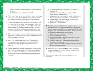 38 4° Primaria 2do. Bimestre
HÁBITOS Y TÉCNICAS
 ¿Qué es lo primero que debes hacer antes de realizar el
ejercicio?
 ¿Qué necesitas para realizar el ejercicio?
C+ Pídeles que inicien con la sopa de letras y asigna un tiempo
para su resolución. Monitorea el trabajo con los alumnos
para asegurarte de que pueden encontrar las palabras.
D+ Cuando todos hayan concluido, explica a los alumnos que
es el momento de comunicar sus respuestas. Pídeles que
      
sus respuestas de manera objetiva y completa para ver si
encontraron todas las palabras, cuáles les faltaron y que
^$!      #
E+ Pide a un alumno que le lea en voz alta las instrucciones de
la segunda actividad. Asegúrate de que entendieron lo que
deben hacer y cómo hacerlo.
F+ Indica a los alumnos que realizarán la actividad con la
misma pareja con la que revisaron el ejercicio anterior.
Determina el tiempo que tienen para contestar los
ejercicios.
G+ Durante la actividad deberás monitorear la realización del
ejercicio. Si lo consideras pertinente deberás orientarlos.
Para acompañar a los alumnos en el procesamiento de la
información, puedes utilizar las siguientes preguntas de
mediación:
 ¿Con base en qué estás eligiendo la actitud que le
corresponde?
 ¿Crees que esa respuesta es la que completa
correctamente la aseveración?
 ¿Hay alguna aseveración para la que te está costando
trabajo encontrar la actitud que le corresponde?
 K=       
 K~  ^  
 ¿Qué implica la constancia?
H+ Cuando hayan terminado, inicia la revisión de sus
respuestas; solicita a un alumno que en sesión plenaria
comparta sus respuestas. Permite la participación del resto
del grupo para retroalimentar los errores. Utiliza preguntas
de mediación para favorecer este momento:
 ¿Fueron correctas todas sus respuestas?
 ¿En qué parte se equivocó?
 K*        
dentro de la aseveración?
 ¿Quién le puede decir cuál es la respuesta correcta?
      #
 ¿Para cuál aseveración te costó más trabajo encontrar la
actitud que le corresponde?
I+ {$!       ! que se encuentra
después del ejercicio. Escucha algunas aportaciones y
   #
A continuación se presenta el ejercicio del alumno con
respuestas.
 