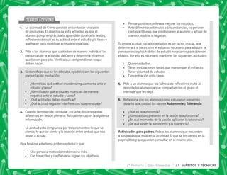 4° Primaria 2do. Bimestre 41 HÁBITOS Y TÉCNICAS
CIERREDEACTIVIDAD
CIERREDEACTIVIDAD
@+ La actividad de Cierre consiste en contestar una serie
de preguntas. El objetivo de esta actividad es que el
alumno ponga en práctica lo aprendido durante la sesión,
$!         
^   #
B+ Pide a los alumnos que contesten de manera individual las
preguntas de la actividad de Cierre y determina el tiempo
 #   
deben hacer.
C+ ~           
preguntas de mediación:
 K       
estudio y tarea?
 K      
negativa ante el estudio y tarea?
 K[   
 K[  
D+ Cuando terminen de contestar, escucha dos respuestas
diferentes en sesión plenaria. Retroalimenta con la siguiente
información.
La actitud está compuesta por tres elementos: lo que se
piensa, lo que se siente y la relación entre ambas que nos
llevan a actuar.
*     |
 Una persona motivada rinde mucho más.
 '        #
 Pensar positivo conlleva a mejorar los estudios.
 Ante diferentes estímulos o circunstancias, se generan
ciertas actitudes que predisponen al alumno a actuar de
manera positiva o negativa.
Tu propia actitud hacia los estudios es un factor crucial, que
determinará si haces o no el esfuerzo necesario para adquirir la
perseverancia y los hábitos de estudio necesarios para obtener
el éxito. Por ello es necesario mantener las siguientes actitudes:
 Querer estudiar.
 Tener motivaciones serias que mantengan el esfuerzo.
 Tener voluntad de estudio.
 Concentración en la tarea.
E+ *     ; $! 
resto de los alumnos a que compartan con el grupo el
mensaje que les dejó.
F+ {$!           
durante la actividad los valores )* y #  :
 ¿Qué es la autonomía?
 ¿Cómo estuvo presente en la sesión la autonomía?
 ¿En qué momento de la sesión aplicaron la tolerancia?
 ¿De qué sirven la autonomía y la tolerancia?
 . . . Pide a los alumnos que recuerden
a sus papás que realicen la actividad 6, que se encuentra en la
página Web y que pueden consultar en el mismo sitio.
 