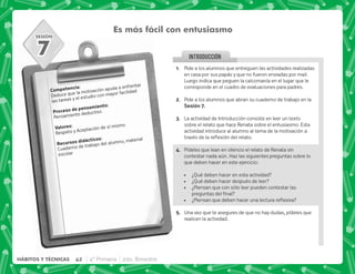 SESIÓN
INTRODUCCION
Es más fácil con entusiasmo
). J
Deduce que la motivación ayuda a enfrentar
las tareas y el estudio con mayor facilidad
  .)J
Pensamiento deductivo
3 J
Respeto y Aceptación de sí mismo
    J
Cuaderno de trabajo del alumno, material
escolar
7
@+ Pide a los alumnos que entreguen las actividades realizadas
en casa por sus papás y que no fueron enviadas por mail.
Luego indica que peguen la calcomanía en el lugar que le
corresponde en el cuadro de evaluaciones para padres.
B+ Pide a los alumnos que abran su cuaderno de trabajo en la
,G+
C+ La actividad de Introducción consiste en leer un texto
sobre el relato que hace Renata sobre el entusiasmo. Esta
actividad introduce al alumno al tema de la motivación a
  $!   #
D+ Pídeles que lean en silencio el relato de Renata sin
contestar nada aún. Haz las siguientes preguntas sobre lo
que deben hacer en este ejercicio:
 ¿Qué deben hacer en esta actividad?
 ¿Qué deben hacer después de leer?
 ¿Piensan que con sólo leer pueden contestar las
   
 K* ^ $!
E+ Una vez que te asegures de que no hay dudas, pídeles que
realicen la actividad.
42 4° Primaria 2do. Bimestre
HÁBITOS Y TÉCNICAS
 