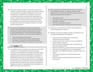 4° Primaria 2do. Bimestre 43 HÁBITOS Y TÉCNICAS
CLASE
F+ Para hacer la revisión, pide a un voluntario que primero
  $!      
las respuestas a las preguntas. Pregunta al resto de los
compañeros si comparten o no la opinión; en caso de
no compartirla, procura que entre ellos argumenten su
opinión. Luego pídele que exprese las respuestas que dio
a las preguntas. Continúa de esta manera para revisar
las respuestas de los alumnos procurando que participe
la mayor parte de ellos y cuidando el tiempo con el que
cuentas para esta fase.
G+ *     $! 
    ;     
   #+ ^     
si comprendieron bien el concepto realizando algunas
preguntas de mediación, como éstas que te sugerimos:
 ¿Qué entiendes por entusiasmo?
 ¿Cómo es una persona que está entusiasmada?
 ¿Qué lleva a una persona a estar entusiasmada?
 K„ $      
@+ La actividad de Clase consiste en tres ejercicios. El primero
consiste en un caso hipotético donde el personaje
muestra poco entusiasmo por aprender y el alumno debe
responder unas preguntas relacionadas con el caso. En el
segundo ejercicio el alumno debe hacer una lista de las
actividades escolares que lo entusiasman. Por último, en
el tercer ejercicio, el alumno debe escribir tres actividades
escolares que no le entusiasmen y buscar el lado positivo
proporcionando tres razones que lo pueden entusiasmar.
Después, los alumnos organizarán estas actividades en la
agenda en blanco que se presenta.
B+ Pide a los alumnos que lean las instrucciones y exploren
las actividades de Clase. En seguida, analicen lo que
deben hacer y cómo hacerlo. Para ello, puedes formular las
siguientes preguntas de mediación:
 ¿Qué deben hacer?
 ¿En qué consiste la primera actividad de Clase?
 ¿Qué deben enlistar?
 Por último, ¿qué deben escribir?
 K[           
C+ Indica que es momento de contestar las actividades de
manera individual y en silencio.
D+ Mientras los alumnos trabajan, puedes acompañarlos con
las siguientes preguntas de mediación:
 ¿Qué crees que le está pasando a Pablo para
comportarse de esa manera?
 ¿Crees que este caso es ajeno a lo que en realidad le
pueda suceder a alguien?
 ¿Para contestar las preguntas estás considerando el
caso que acabas de leer?
 Desde tu perspectiva, ¿qué le podrías aconsejar a Pablo?
 ¿Qué otra cosa te gusta hacer con muchas ganas?
 De todas tus actividades escolares, ¿cuáles no haces con
ganas?
 ¿Crees que ese podría ser el lado positivo de esa
situación?
 ¿Qué otra razón puede impulsarte para recobrar el
entusiasmo?
 