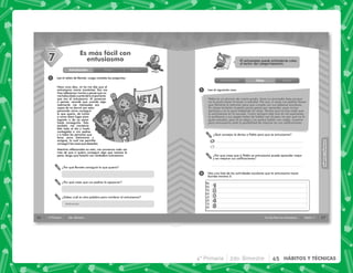 4° Primaria 2do. Bimestre 45 HÁBITOS Y TÉCNICAS
36 4° Primaria 2do. Bimestre
SESIÓN
1
Es más fácil con
entusiasmo
Lee el relato de Renata. Luego contesta las preguntas.
¿Por qué Renata consiguió lo que quería?
¿Por qué crees que sus padres la apoyaron?
Hace unos días, mi tía me dijo que el
entusiasmo movía montañas. Eso me
hizo reflexionar mucho y pensé que no
mehabíadadocuentadeloimportante
que era el entusiasmo. Al ponerme
a pensar, recordé que cuando algo
realmente me interesaba era
capaz de no dormir por estar
pensando cómo conseguir
lo que quería, de luchar
a como diera lugar para
lograrlo o de no parar
hasta conseguirlo. Esto
también me mantenía
feliz todo el día y hasta
contagiaba a mis padres
y a todas las personas que
tenía cerca (hermanos y
amigos), lo cual me permitía
conseguirlascosasquedeseaba.
Mientras reflexionaba en esto, me convencía cada vez
más de que si quiero conseguir algo que merece la
pena, tengo que hacerlo con verdadero entusiasmo.
7
¿Sabes cuál es otra palabra para nombrar al entusiasmo?
Introducción Clase Cierre
Motivación
37
HÁBITOS
Y
TÉCNICAS
HÁBITOS
Y
TÉCNICAS
Sesión 7
Es más fácil con entusiasmo
El entusiasmo puede entenderse como
el motor del comportamiento.
¿Qué consejos le darías a Pablo para que se entusiasme?
¿Por qué crees que si Pablo se entusiasma puede aprender mejor
y así mejorar sus calificaciones?
1
2
Pablo es un alumno de cuarto grado, tiene un promedio bajo porque
no le gusta hacer la tarea ni estudiar. Por eso, a veces sus padres tienen
que llamarle la atención para que cumpla con sus deberes escolares.
En clases también muestra pocas ganas por aprender, pues nunca
participa y se la pasa hablando en clase. Parece que no hay nada que
lo entusiasme en la escuela. Como siempre sale mal en los exámenes,
la profesora y sus papás tratan de hablar con él para ver por qué no le
gusta estudiar, pero él se aleja y no quiere hablar con nadie, muestra
poco entusiasmo ante la posibilidad de mejorar en sus calificaciones.
Lee el siguiente caso.
Haz una lista de las actividades escolares que te entusiasma hacer.
Escribe mínimo 5.
Introducción Clase Cierre
a.
b.
 