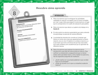 SESIÓN
INTRODUCCION
Descubro cómo aprendo
). J
Analiza cómo se aprenden diferentes tipos
de contenido de aprendizaje
  .)J
Análisis
3 J
Responsabilidad y Honestidad
    J
Cuaderno de trabajo del alumno
8
@+ Pide a los alumnos que te entreguen las actividades
realizadas en casa por sus papás y que no fueron enviadas
por mail. Luego indica que peguen la calcomanía en el lugar
que le corresponde en el cuadro de evaluación para padres.
B+ Pide a los alumnos que abran su cuaderno de trabajo en la
,H.
C+ En esta sesión los alumnos aprenderán que cada contenido
de aprendizaje se aprende de manera diferente.
D+ La actividad de Introducción consiste en contestar qué
tienen en común dos cosas que aparentemente no tienen
relación una con otra. El objetivo es sondear al alumno y a
la vez hacer que tome conciencia de que hay cosas tanto
de la vida cotidiana como académicas que se aprenden de
diferente manera.
E+ Pide a los alumnos que exploren los ejercicios de la
Introducción y que lean las instrucciones en silencio. Para
     
dudas sobre qué deben hacer y cómo realizar los ejercicios,
haz las siguientes preguntas de mediación:
 ¿Quién explica con sus propias palabras lo que se debe
hacer en la actividad?
 ¿Están de acuerdo con lo que su compañero acaba de
explicar?
4° Primaria 3er. Bimestre 51 HÁBITOS Y TÉCNICAS
 