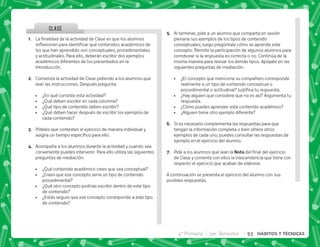 CLASE
@+ €  '       
$!     
los que han aprendido son conceptuales, procedimentales
y actitudinales. Para ello, deberán escribir dos ejemplos
académicos diferentes de los presentados en la
Introducción.
B+ Comienza la actividad de Clase pidiendo a los alumnos que
lean las instrucciones. Después pregunta:
 ¿En qué consiste esta actividad?
 ¿Qué deben escribir en cada columna?
 ¿Qué tipo de contenido deben escribir?
 ¿Qué deben hacer después de escribir los ejemplos de
cada contenido?
C+ Pídeles que contesten el ejercicio de manera individual y
      #
D+ Acompaña a los alumnos durante la actividad y cuando sea
conveniente puedes intervenir. Para ello utiliza las siguientes
preguntas de mediación:
 ¿Qué contenido académico crees que sea conceptual?
 ¿Crees que ese concepto sería un tipo de contenido
procedimental?
 ¿Qué otro concepto podrías escribir dentro de este tipo
de contenido?
 ¿Estás seguro que ese concepto corresponde a este tipo
de contenido?
E+ Al terminar, pide a un alumno que comparta en sesión
plenaria sus ejemplos de los tipos de contenido
conceptuales; luego pregúntale cómo se aprende este
concepto. Permite la participación de algunos alumnos para
corroborar si la respuesta es correcta o no. Continúa de la
misma manera para revisar los demás tipos. Apóyate en las
siguientes preguntas de mediación:
 ¿El concepto que menciona su compañero corresponde
realmente a un tipo de contenido conceptual o
         #
 ¿Hay alguien que considera que no es así? Argumenta tu
respuesta.
 ¿Cómo puedes aprender este contenido académico?
 ¿Alguien tiene otro ejemplo diferente?
F+ Si es necesario complementa las respuestas para que
tengan la información completa o bien ofrece otros
ejemplos de cada uno; puedes consultar las respuestas de
ejemplo en el ejercicio del alumno.
G+ Pide a los alumnos que lean la !     
de Clase y comenta con ellos la trascendencia que tiene con
respecto al ejercicio que acaban de elaborar.
A continuación se presenta el ejercicio del alumno con sus
posibles respuestas.
4° Primaria 3er. Bimestre 53 HÁBITOS Y TÉCNICAS
 