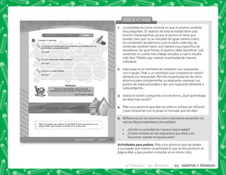 43
HÁBITOS
Y
TÉCNICAS
HÁBITOS
Y
TÉCNICAS
Sesión 8
Descubro cómo aprendo
Introducción Cierre
Clase
1
Pide a tus papás que realicen la actividad 8, que se encuentra en la
página Web y que pueden consultar en el mismo sitio.
“No es el conocimiento, sino el acto de
aprendizaje, el que concede el mayor disfrute.”
Carl Friedrich Gauss
Reﬂexión
Contesta lo siguiente.
¿Crees que se estudia igual los contenidos conceptuales que los
actitudinales o procedimentales?
¿Por qué?
¿Cuál te cuesta más trabajo estudiar?
¿Por qué?
¿Cuál no te cuesta trabajo?
¿Por qué?
@+ La actividad de Cierre consiste en que el alumno conteste
tres preguntas. El objetivo de esta actividad tiene una
función metacognitiva, ya que al alumno le tiene que
quedar claro que no se estudian de igual manera todos
los contenidos académicos y por lo tanto cada tipo de
      
  #„ ;       
contenido le cuesta más trabajo estudiar y cuál le resulta
más fácil. Pídeles que realicen la actividad de manera
individual.
B+ Indica que es el momento de compartir sus respuestas
con el grupo. Pide a un voluntario que comparta en sesión
plenaria sus respuestas. Permite la participación de otros
alumnos para complementar su respuesta, expresar sus
puntos de vista personales o dar una respuesta diferente a
cada pregunta.
C+ Evalúa la sesión y pregunta a los alumnos: ¿Qué aprendizaje
les dejó esta sesión?
D+ *         ; $!
y que compartan con el grupo el mensaje que les dejó.
E+ {$!            
valores Responsabilidad y Honestidad:
 ¿Hiciste tu actividad de manera responsable?
 ¿Fuiste honesto en las respuestas que diste y en
reconocer cuando te equivocaste?
 . . + Pide a los alumnos que recuerden
a sus papás que realicen la actividad 8, que se encuentra en la
página Web y que pueden consultar en el mismo sitio.
CIERREDEACTIVIDAD
CIERREDEACTIVIDAD
4° Primaria 3er. Bimestre 55 HÁBITOS Y TÉCNICAS
 