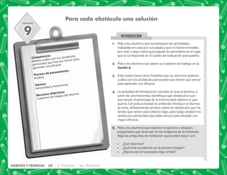 SESIÓN
INTRODUCCION
@+ Pide a los alumnos que te entreguen las actividades
realizadas en casa por sus papás y que no fueron enviadas
por mail. Luego indica que peguen la calcomanía en el lugar
que le corresponde en el cuadro de evaluación para padres.
B+ Pide a los alumnos que abran su cuaderno de trabajo en la
,I.
C+ +          
cuáles son los obstáculos personales que tienen que vencer
 #
D+ La actividad de Introducción consiste en que el alumno, a
^      
que vencer el personaje de la historia para obtener lo que
quería. Con esta actividad se pretende introducir al alumno
  $!         ^
tenido que vencer para obtener algo, para luego analizar los
obstáculos personales que debe vencer para estudiar con
 #
E+ Pide a los alumnos que exploren el ejercicio y después
pregúntales qué observan en las imágenes de la historieta.
Algunas preguntas de mediación que puedes hacer son:
 ¿Qué observas?
 ¿Qué está sucediendo en la primera imagen?
 ¿Alguna vez te ha pasado algo similar?
Para cada obstáculo una solución
). J
Analiza cuáles son los obstáculos
personales que hay que vencer para
 
  .)J
Análisis
3 J
Honestidad y Autonomía
    J
Cuaderno de trabajo del alumno
9
56 4° Primaria 3er. Bimestre
HÁBITOS Y TÉCNICAS
 