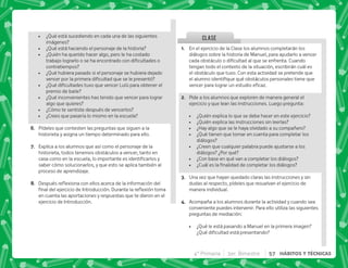 ¿Qué está sucediendo en cada una de las siguientes
imágenes?
 ¿Qué está haciendo el personaje de la historia?
 ¿Quién ha querido hacer algo, pero le ha costado
     ^      
contratiempos?
 ¿Qué hubiera pasado si el personaje se hubiera dejado
       
 K[   €   
premio de baile?
 ¿Qué inconvenientes has tenido que vencer para lograr
algo que quieres?
 ¿Cómo te sentiste después de vencerlos?
 ¿Crees que pasaría lo mismo en la escuela?
F+ Pídeles que contesten las preguntas que siguen a la
historieta y asigna un tiempo determinado para ello.
G+ Explica a los alumnos que así como el personaje de la
historieta, todos tenemos obstáculos a vencer, tanto en
          
saber cómo solucionarlos, y que esto se aplica también al
proceso de aprendizaje.
H+ „  $!    ;   
     #„ $! 
en cuenta las aportaciones y respuestas que te dieron en el
ejercicio de Introducción.
CLASE
@+ En el ejercicio de la Clase los alumnos completarán los
diálogos sobre la historia de Manuel, para ayudarlo a vencer
       ;#' 
tengan todo el contexto de la situación, escribirán cuál es
el obstáculo que tuvo. Con esta actividad se pretende que
          
   #
B+ Pide a los alumnos que exploren de manera general el
ejercicio y que lean las instrucciones. Luego pregunta:
 ¿Quién explica lo que se debe hacer en este ejercicio?
 ¿Quién explica las instrucciones sin leerlas?
 ¿Hay algo que se le haya olvidado a su compañero?
 ¿Qué tienen que tomar en cuenta para completar los
diálogos?
 ¿Creen que cualquier palabra puede ajustarse a los
diálogos? ¿Por qué?
 ¿Con base en qué van a completar los diálogos?
 K'         
C+ Una vez que hayan quedado claras las instrucciones y sin
dudas al respecto, pídeles que resuelvan el ejercicio de
manera individual.
D+ Acompaña a los alumnos durante la actividad y cuando sea
conveniente puedes intervenir. Para ello utiliza las siguientes
preguntas de mediación:
 ¿Qué le está pasando a Manuel en la primera imagen?
K[    
4° Primaria 3er. Bimestre 57 HÁBITOS Y TÉCNICAS
 