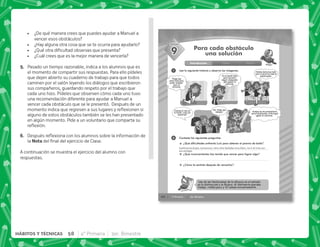 44 4° Primaria 3er. Bimestre
SESIÓN
1
2
Para cada obstáculo
una solución
9
Introducción Clase Cierre
Una de las limitaciones de la eﬁcacia en el estudio
es la distracción y la ﬂojera. Al distraerte pierdes
tiempo, rindes poco y te cansas excesivamente.
Lee la siguiente historia y observa las imágenes.
Contesta las siguientes preguntas.
¿Qué dificultades enfrentó Lulú para obtener el premio de baile?
¿Qué inconvenientes has tenido que vencer para lograr algo?
¿Cómo te sentiste después de vencerlos?
Tengo que
estar bien para
poder ensayar
para el
concurso.
Ya no puedo más,
pero necesito
seguir ensayando
para ganar el
concurso.
Aunque se me presentaron
varios obstáculos, al ﬁn logré
ganar el concurso.
No, tengo que
ensayar.
Helena baila muy bien,
pero si practico más le
puedo ganar.
Iremos al cine en
la tarde, ¿vas con
nosotras?
Lastimarse el pie; cansancio; otra niña bailaba muy bien; no ir al cine con
sus amigas
 ¿De qué manera crees que puedes ayudar a Manuel a
vencer esos obstáculos?
 ¿Hay alguna otra cosa que se te ocurra para ayudarlo?
 K[      
 ¿Cuál crees que es la mejor manera de vencerla?
E+ Pasado un tiempo razonable, indica a los alumnos que es
el momento de compartir sus respuestas. Para ello pídeles
que dejen abierto su cuaderno de trabajo para que todos
caminen por el salón leyendo los diálogos que escribieron
sus compañeros, guardando respeto por el trabajo que
cada uno hizo. Pídeles que observen cómo cada uno tuvo
una recomendación diferente para ayudar a Manuel a
vencer cada obstáculo que se le presentó. Después de un
      $!  
alguno de estos obstáculos también se les han presentado
en algún momento. Pide a un voluntario que comparta su
$!#
F+ „  $!        ;  
la !     '  #
A continuación se muestra el ejercicio del alumno con
respuestas.
58 4° Primaria 3er. Bimestre
HÁBITOS Y TÉCNICAS
 