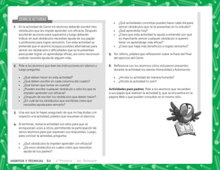 ¿Qué actividades concretas puedes hacer cada día para
vencer obstáculos que se te presentan en tu estudio?
 ¿Qué aprendiste hoy?
 ¿Crees que esta actividad te ayudó a entender por qué
es importante vencer cualquier obstáculo si quieres
   
 K' ^       
E+ *     $!   ;   
del ejercicio del Cierre.
F+ {$!           
durante la actividad los valores Honestidad y Autonomía:
 ¿Hiciste tu actividad de manera honesta?
 ¿Hiciste la actividad tú solo?
 . . +Pide a los alumnos que recuerden
a sus papás que realicen la actividad 9, que se encuentra en la
página Web y que pueden consultar en el mismo sitio.
CIERREDEACTIVIDAD
CIERREDEACTIVIDAD
@+ En la actividad de Cierre los alumnos deberán escribir tres
      #„  
escribirán acciones para superarlos y luego deberán
indicar en qué obstáculos necesitan ayuda de sus papás
o profesores para lograr vencerlos. Con esta actividad se
pretende que el alumno busque posibles alternativas para
          
       
cuándo necesita ayuda de alguien más.
B+ Pide a los alumnos que lean las instrucciones en silencio y
luego pregunta:
 ¿Qué deben hacer en esta actividad?
 ¿Qué deben escribir en cada columna del cuadro?
 ¿Qué tienen que tomar en cuenta?
 ¿Pueden escribir cualquier obstáculo o sólo los que te
  
 ¿Después de escribir los obstáculos que deben hacer?
 ¿En cuál de los obstáculos que escribiste crees que
necesites ayuda para vencerlo?
C+ Una vez que te hayas asegurado de que no hay dudas con
respecto a la actividad, pídeles que resuelvan el ejercicio.
D+ Al terminar, revisa la actividad con ellos para que se
enriquezcan unos a otros, permitiendo la participación de
varios alumnos para que expresen sus respuestas. Luego,
para concluir la actividad, pregunta:
 K[     
 ¿De esos obstáculos en cuáles crees que necesitas
ayuda de tus padres?
60 4° Primaria 3er. Bimestre
HÁBITOS Y TÉCNICAS
 