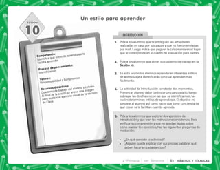 SESIÓN
INTRODUCCION
Un estilo para aprender
). J
    
facilita aprender
  .)J

3 J
Responsabilidad y Compromiso
    J
Cuaderno de trabajo del alumno y colores.
@      ! 
para realizar el ejercicio visual de la sección
de Clase.
10
@+ Pide a los alumnos que te entreguen las actividades
realizadas en casa por sus papás y que no fueron enviadas
por mail. Luego indica que peguen la calcomanía en el lugar
que le corresponde en el cuadro de evaluación para padres.
B+ Pide a los alumnos que abran su cuaderno de trabajo en la
,@N.
C+ En esta sesión los alumnos aprenderán diferentes estilos
     
fácilmente.
D+ La actividad de Introducción consta de dos momentos.
Primero el alumno debe contestar un cuestionario, luego
   ;          
cuales determinan estilos de aprendizaje. El objetivo es
sondear al alumno así como hacer que tome conciencia de
qué cosas se le facilitan cuando aprende.
E+ Pide a los alumnos que exploren los ejercicios de
Introducción y que lean las instrucciones en silencio. Para
      
cómo realizar los ejercicios, haz las siguientes preguntas de
mediación:
 ¿En qué consiste la actividad?
 ¿Alguien puede explicar con sus propias palabras qué
deben hacer en cada ejercicio?
4° Primaria 3er. Bimestre 61 HÁBITOS Y TÉCNICAS
 