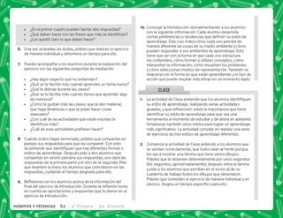 CLASE
@+ €'      
su estilo de aprendizaje, realizando varias actividades
 $!     
     
herramienta al momento de estudiar y de ahora en adelante
fortalezcan también otros estilos para lograr un aprendizaje
   #€     
de ejercicios de tres estilos de aprendizaje diferentes.
B+ Comienza la actividad de Clase pidiendo a los alumnos que
se sienten correctamente, que todos vean al frente porque
les vas a mostrar una lámina que tiene varios dibujos.
Pídeles que la observen detenidamente por unos segundos
(60 segundos, aproximadamente); después retira la lámina
y pide a los alumnos que escriban en el inciso a) de su
cuaderno de trabajo todos los dibujos que observaron.
Pídeles que contesten el ejercicio de manera individual y en
  #@      #
 ¿En el primer cuadro pueden tachar dos respuestas?
 K[^   ;     
 ¿Les quedó claro lo que deben hacer?
F+ Una vez aclaradas las dudas, pídeles que realicen el ejercicio
de manera individual y determina un tiempo para ello.
G+ Puedes acompañar a los alumnos durante la realización del
ejercicio con las siguientes preguntas de mediación:
 ¿Hay algún aspecto que no entiendan?
 ¿Qué se te facilita más cuando aprendes un tema nuevo?
 ¿Qué te distrae durante las clases?
 ¿Qué se te facilita más cuando tienes que aprender algo
de memoria?
 ¿Cómo te gustan más las clases: que te den material,
que haya dinámicas o que te pidan hacer cosas
manuales?
 ¿Con cuál de las actividades que están escritas te
   
 K'     ^
H+ Cuando todos hayan terminado, pídeles que compartan en
parejas sus respuestas para que las comparen. Con esto
^; ;    
estilos de aprendizaje. Después pide a dos alumnos que
compartan en sesión plenaria sus respuestas; uno dará las
respuestas de la primera parte y el otro de la segunda. Pide
que levanten la mano los alumnos que coincidieron en las
respuestas, cuidando el tiempo asignado para ello.
I+ {$!       ;   
     #„ $! 
en cuenta las aportaciones y respuestas que te dieron en el
ejercicio de Introducción.
@N+Concluye la Introducción retroalimentando a los alumnos
con la siguiente información: Cada alumno desarrolla
 ;      
aprendizaje. Esto nos indica cómo cada uno percibe de
manera diferente las cosas de su medio ambiente y cómo
pueden responder a sus ambientes de aprendizaje. Esto
tiene que ver con la forma en que cada uno estructura
los contenidos, cómo forman y utilizan conceptos, cómo
interpretan la información, cómo resuelven los problemas
y cómo seleccionan medios de representación. También se
relaciona con la forma en que están aprendiendo y el tipo de
       #
62 4° Primaria 3er. Bimestre
HÁBITOS Y TÉCNICAS
 