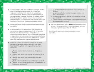 C+ Luego indica que dirás unas palabras, que pongan mucha
atención porque sólo las dirás una vez. Señala que
no pueden escribirlas hasta después de que las hayas
mencionado todas. Nombra cada una de las palabras de
 |  $    
 #€         
pequeña historia y que la escriban en el inciso b). Indica que
contesten el ejercicio de manera individual y en silencio.
D+ Pídeles que hagan un dibujo representando la historia que
escribieron.
E+ Al terminar indica a los alumnos que es el momento de
compartir sus respuestas para cada uno de los ejercicios.
Para ello pide a tres alumnos que compartan sus
respuestas. Lo importante en esta actividad más que revisar
si respondieron correctamente o no, es rescatar el hecho de
que hay cosas que les cuesta menos trabajo hacer que otras
y eso es lo que determina su estilo de aprendizaje.
F+ Pide a uno o varios voluntarios que expliquen en sesión
plenaria qué actividad se les facilitó más y cuál se les
hizo más difícil. Apóyate en las siguientes preguntas de
mediación:
 ¿Pudiste recordar fácilmente todos los dibujos de la
lámina?
 ¿A quién se le facilita más recordar las cosas cuando las
ve?
 ¿A quién se le facilita más aprender algo si lo tiene
escrito?
 ¿Quién pudo recordar todas las palabras que escuchó?
 ¿A quién le costó trabajo redactar una historia a partir de
las palabras que escuchó?
 ¿A quién se le facilita más aprender algo cuando se lo
explican?
 ¿A quién se le facilita recordar cosas que escucha más
que cuando las ve?
 ¿A quién se le hizo fácil plasmar en un dibujo la historia
que escribió?
 ¿Quién aprende más fácilmente cuando hace ejercicios o
actividades sobre un tema?
G+ Pide a los alumnos que lean la !     
la Clase y comenta con ellos la trascendencia que tiene con
respecto al ejercicio que acaban de elaborar.
A continuación se presenta el ejercicio del alumno con
respuestas.
4° Primaria 3er. Bimestre 63 HÁBITOS Y TÉCNICAS
 