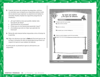 52 4° Primaria 3er. Bimestre
SESIÓN
Contesta a partir de lo que ya sabes.
¿Qué sé de los animales?
Para mí un mito es:
Considero que un animal mitológico es:
1
2
Lo que ya sabía
y lo que sé ahora
Dibuja un animal mitológico a partir de lo que escribiste.
11
Introducción Clase Cierre
El aprendizaje signiﬁcativo parte de
cosas importantes para ti. A partir de ahí
acumulas lo que ya sabías y lo haces tuyo.
H+ Cuando terminen de contestar las preguntas, solicita a
un voluntario que comparta sus respuestas y pide al resto
de los alumnos que expresen su experiencia al realizar la
actividad. Puedes emplear las siguientes preguntas de
mediación:
 ¿En qué materia crees que puedes realizar esta
vinculación de ideas?
 K[   
 ¿Crees que es una manera para aprender mejor?
 ¿Consideras que esto es mejor que aprender de
memoria?
I+ Revisa de esta manera tantas respuestas como el tiempo te
lo permita.
@N+Pide a los alumnos que lean la !     
la Clase y comenta con ellos la trascendencia que tiene con
respecto al ejercicio que acaban de elaborar.
A continuación se presenta el ejercicio del alumno con
respuestas.
72 4° Primaria 3er. Bimestre
HÁBITOS Y TÉCNICAS
 