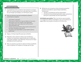 F+ {$!           
durante la actividad los valores Responsabilidad y
Compromiso:
 ¿Hiciste tu actividad de manera responsable?
 ¿A través de esta actividad generaste mayor compromiso
      
 . . + Pide a los alumnos que recuerden
a sus papás que realicen la actividad 11, que se encuentra en la
página Web y que pueden consultar en el mismo sitio.
CIERREDEACTIVIDAD
CIERREDEACTIVIDAD
@+ La actividad de Cierre consiste en que el alumno concluya a
partir de su propia experiencia lo que debe hacer la próxima
vez que tengan que trabajar con información nueva.
B+ Pide a los alumnos que lean la pregunta y después
cuestiónalos al respecto:
 ¿Qué deben contestar?
 ¿Crees que al relacionar lo que ya sabías con la nueva
información se te va a olvidar lo que aprendas?
 ¿Qué debes hacer para relacionar la información?
 ¿Qué aprendiste hoy?
 ¿Tienes más conocimientos ahora sobre el tema de los
animales mitológicos que antes?
 ¿Te gustó lo que aprendiste es esta sesión? ¿Qué te
gustó más?
C+ @       #
D+ Pregunta a varios alumnos sobre lo que escribieron y
           
cada quién privilegie cosas diferentes. Procura que la mayor
cantidad de alumnos participe.
E+ *         ; $!
y que compartan con el grupo el mensaje que les dejó.
74 4° Primaria 3er. Bimestre
HÁBITOS Y TÉCNICAS
 