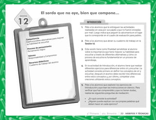 SESIÓN
INTRODUCCION
El sordo que no oye, bien que compone…
). J
Explica posibles alternativas para mejorar
su habilidad de escuchar
  .)J
Pensamiento lógico
3 J
Responsabilidad y Compromiso
    J
Cuaderno de trabajo del alumno
12 @+ Pide a los alumnos que te entreguen las actividades
realizadas en casa por sus papás y que no fueron enviadas
por mail. Luego indica que peguen la calcomanía en el lugar
que le corresponde en el cuadro de evaluación para padres.
B+ Pide a los alumnos que abran su cuaderno de trabajo en la
,@B.
C+ +            
sobre la importancia que tiene mejorar su habilidad para
escuchar a través de diferentes alternativas y cómo un
proceso de escucha es fundamental en un proceso de
aprendizaje.
D+ En la actividad de Introducción, el alumno tiene que realizar
diferentes ejercicios para diferenciar entre oír y escuchar. La
         
escuchar; después el alumno debe escribir tres diferencias
entre estos conceptos y, por último, completar unas
oraciones utilizando estos conceptos.
E+ Pide a los alumnos que exploren los ejercicios de
Introducción y que lean las instrucciones en silencio. Para
^    
realiza las siguientes preguntas de mediación:
 ¿En qué consiste la actividad?
 ¿Alguien puede explicar con sus propias palabras qué
deben hacer en cada ejercicio?
4° Primaria 4to. Bimestre 77 HÁBITOS Y TÉCNICAS
 