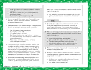 CLASE
 ¿Están de acuerdo con lo que su compañero acaba de
explicar?
 ¿Hay algo que olvidó decir y que es importante para
realizar la actividad?
 ¿Qué van a hacer primero y que después?
F+ Una vez que quedó claro lo que deben hacer, pídeles que
realicen el ejercicio de manera individual. Determina un
tiempo para que contesten.
G+ Puedes acompañar a los alumnos durante la realización del
ejercicio con las siguientes preguntas de mediación:
 ¿Hay algún aspecto que no entiendan?
 K[  
 K[  ^
 ¿Qué diferencias crees que haya entre oír y escuchar?
 ¿Qué otra diferencia se te ocurre que puede haber entre
estos dos conceptos?
 ¿Tú crees que esa palabra es la que completa
correctamente el enunciado?
H+ Cuando todos hayan concluido, pide a dos alumnos que
compartan en sesión plenaria lo que respondieron, uno
para el primer ejercicio y el otro para el segundo. Pide al
            
sus aportaciones, así como las diferencias entre estos dos
conceptos. Después lee las respuestas al ejercicio 3 y pide
que levanten la mano quien coincide con tus respuestas.
I+ {$!    ;   
    #„ $! 
cuenta las aportaciones y respuestas que te dieron en el
@+ En la actividad de Clase los alumnos leerán una serie de
situaciones que representan un error en el proceso de
escucha que obstaculizan el aprendizaje; para cada una
deberán plantear una consecuencia y una posible solución.
B+ Pide a un alumno que lea las instrucciones en voz alta. Para
     ^      
siguientes preguntas:
 ¿Quién puede decir qué se debe hacer?
 ¿Ha quedado claro lo que comentó su compañero?
 ¿Alguien tiene dudas sobre las instrucciones?
 ¿Con base en qué van a escribir una consecuencia?
 ¿Para qué van a escribir una posible solución?
C+ Pídeles que contesten el ejercicio de manera individual y
     #
D+ Acompaña a los alumnos durante la actividad y cuando sea
conveniente puedes intervenir. Para ello utiliza las siguientes
preguntas de mediación:
 ¿Qué crees que pasaría si estás hablando y no pones
atención a lo que dice el profesor?
 ¿Por qué es importante escuchar?
   #@ $!      
siguientes preguntas:
 ¿Por qué creen que escuchar requiera de más atención?
 ¿Para qué nos sirve poner más atención al escuchar?
78 4° Primaria 4to. Bimestre
HÁBITOS Y TÉCNICAS
 