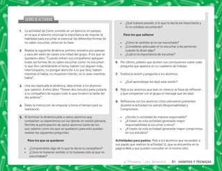 @+ La actividad de Cierre consiste en un ejercicio en parejas
en la que el alumno concluya la importancia de mejorar la
habilidad para escuchar al vivenciar las diferentes formas de
no saber escuchar, vistos en la clase.
B+ Realiza la siguiente dinámica: primero reúnelos por parejas
y saca del salón de clases a la mitad del grupo. A los que se
quedaron diles: “Cuando entren sus compañeros apliquen
todas las formas de no saber escuchar como: no escuchen
lo que dice cambiándole el tema, hablen con alguien más,
interrúmpanlo, no pongan atención a lo que dice, hablen
mientras él habla, no muestren interés, no lo vean mientras
habla”.
C+ Una vez explicada la dinámica, deja entrar a los alumnos
que salieron. A ellos diles: “Tienen dos minutos para contarle
a su compañero de equipo todo lo que hicieron la tarde del
día anterior”.
D+ Dales la instrucción de empezar y toma el tiempo para su
realización.
E+ Al terminar la dinámica pide a varios alumnos que
compartan su experiencia con los demás en sesión plenaria.
Permite la participación de varios alumnos tanto de los
que salieron como los que se quedaron; para esto puedes
realizar las siguientes preguntas:
 KK 
 ¿Comprendiste algo de lo que te decía tu compañero?
 ¿Cómo te hubieras sentido si tú hubieras sido al que no
escuchaban?
CIERREDEACTIVIDAD
CIERREDEACTIVIDAD
 ¿Qué hubiera pasado si lo que te decía era importante y
tú no estabas escuchando?
 K 
 ¿Cómo te sentiste al no ser escuchado?
 ¿Consideras adecuado el no escuchar a las personas
cuando te dicen algo?
 ¿Cuál es la importancia de escuchar?
F+ Por último, pídeles que anoten sus conclusiones sobre cada
pregunta que aparece en su cuaderno de trabajo.
G+ Evalúa la sesión y pregunta a los alumnos:
 ¿Qué aprendizaje les dejó esta sesión?
H+ *         ; $!
y que compartan con el grupo el mensaje que les dejó.
I+ {$!           
durante la actividad los valores Responsabilidad y
Compromiso:
 ¿Hiciste tu actividad de manera responsable?
 ¿A través de esta actividad generaste mayor
responsabilidad al escuchar a otros?
 ¿A través de esta actividad generaste mayor compromiso
en tus estudios?
 . . + Pide a los alumnos que recuerden a
sus papás que realicen la actividad 12, que se encuentra en la
página Web y que pueden consultar en el mismo sitio.
4° Primaria 4to. Bimestre 81 HÁBITOS Y TÉCNICAS
 