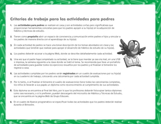 Criterios de trabajo para las actividades para padres
@+ Las . .           
proporcionan herramientas concretas para que los padres apoyen a su hijo(a) en la adquisición de
hábitos y técnicas de estudio.
B+ Tienen como . . abrir un espacio de convivencia y comunicación entre padres e hijos y vincular a
los padres de manera directa con el aprendizaje de su hijo(a).
C+ En cada actividad de padres se hace una breve descripción de los temas abordados en clase y las
actividades que tendrán que realizar para apoyar el desarrollo de hábitos de estudio de su hijo(a).
D+ Los padres deberán accesar a la página Web, donde se describe detalladamente cada actividad.
E+ Una vez que el padre haya completado su actividad, se la tiene que mandar ya sea vía mail, en una USB
o impresa, la semana siguiente a la clase donde se trató el tema. Se recomienda que lleve un portafolio
                  
regrese a casa.
F+ Las actividades cumplidas por los padres serán /  en un cuadro de evaluaciones por su hijo(a)
en su cuaderno de trabajo, colocando una calcomanía por cada actividad cumplida.
G+ *                        
los niños le llevarán a sus papás un diploma como reconocimiento al cumplimiento de sus actividades.
H+ +            ;  ;      
             =  +  
que se encuentra en la página Web de Grupo Educare.
I+ +  @             
durante el Bimestre.
 