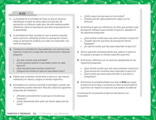 @+ €  '       
    
percepción se utiliza en cada caso; de esta manera pueden
$!      
el aprendizaje.
B+ La actividad de Clase consiste en que el alumno resuelva
varios ejercicios utilizando primero su percepción visual y
luego su percepción auditiva y en cada uno responder una
serie de preguntas.
C+ Comienza la actividad de Clase pidiendo a los alumnos que
exploren el ejercicio y luego lean las instrucciones. Después
pregunta:
 ¿En qué consiste esta actividad?
 ¿Cómo puedes explicar lo que debes hacer en cada
ejercicio?
 ¿Qué necesitas para resolver el ejercicio?
 ¿Después de resolver el ejercicio qué debes hacer?
D+ Pídeles que contesten únicamente el ejercicio 1 de manera
         #
E+ Acompaña a los alumnos durante la actividad y cuando sea
conveniente puedes intervenir. Para ello utiliza las siguientes
preguntas de mediación:
 ¿Percibes correctamente la cara que se te pide que
marques?
 ¿Estás observando bien antes de marcar alguna de las
caras?
 ¿Estás seguro de que esas son las aristas?
 ¿Puedes percibir adecuadamente cuáles son los
vértices?
F+ @     $!     
percepción utilizaron para resolver el ejercicio. Apóyate en
las siguientes preguntas:
 ¿Qué sentido tuviste que usar para contestar el ejercicio?
 ¿Pueden decirme qué tipos de percepción hemos
trabajado?
 K+       
G+ Para la siguiente actividad pídeles que realicen el ejercicio
        #
H+ @  $!          
siguientes preguntas:
 ¿Qué sentido tuviste que usar para contestar el ejercicio?
 ¿Qué percepción necesitas para responder el ejercicio?
 ¿Qué tuviste que hacer para entender lo que leyó tu
compañero?
I+ Al terminar la actividad pídeles que lean la ! que sigue
al ejercicio de la Clase y comenta con ellos la trascendencia
que tiene con respecto al ejercicio que acaban de elaborar.
A continuación se presenta el ejercicio del alumno con
respuestas.
CLASE
84 4° Primaria 4to. Bimestre
HÁBITOS Y TÉCNICAS
 