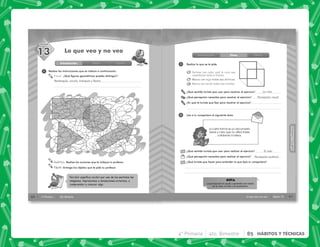60 4° Primaria 4to. Bimestre
SESIÓN
Introducción Clase Cierre
Percibir signiﬁca recibir por uno de los sentidos las
imágenes, impresiones o sensaciones externas, o
comprender y conocer algo.
1
13 Lo que veo y no veo
Visual: ¿Qué figuras geométricas puedes distinguir?
Auditiva: Realiza las acciones que te indique tu profesor.
Táctil: Entrega los objetos que te pida tu profesor.
Realiza las instrucciones que se indican a continuación.
Rectángulo, círculo, triángulo y flecha
61
HÁBITOS
Y
TÉCNICAS
HÁBITOS
Y
TÉCNICAS
Sesión 13
Lo que veo y no veo
Introducción Clase Cierre
1
2
Realiza lo que se te pide.
Lee a tu compañero el siguiente texto.
Delinea con color azul la cara que
consideres está al frente.
Marca con rojo todos sus vértices.
Marca con verde todas sus aristas.
La carta formal es un documento
breve y claro que no utiliza frases
cotidianas ni tuteos.
¿Qué sentido tuviste que usar para resolver el ejercicio?
¿Qué percepción necesitas para resolver el ejercicio?
¿En qué te tuviste que fijar para resolver el ejercicio?
¿Qué sentido tuviste que usar para realizar el ejercicio?
¿Qué percepción necesitas para realizar el ejercicio?
¿Qué tuviste que hacer para entender lo que leyó tu compañero?
La percepción te ayuda a aprender por medio
de la vista, el oído o el movimiento.
NOTA
a.
La vista
El oído
Percepción visual
Percepción auditiva
4° Primaria 4to. Bimestre 85 HÁBITOS Y TÉCNICAS
 