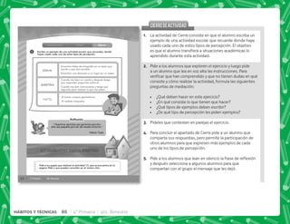 62 4° Primaria 4to. Bimestre
1
Introducción Clase Cierre
Pide a tus papás que realicen la actividad 13, que se encuentra en la
página Web y que pueden consultar en el mismo sitio.
Escribe un ejemplo de una actividad escolar que recuerdes, donde
hayas usado cada uno de estos tipos de percepción.
Reﬂexión
“ Nuestros sentidos nos permiten percibir
sólo una pequeña porción del mundo exterior.”
Nikola Tesla
VISUAL
AUDITIVA
TACTIL
Encontrar faltas de ortografía en un texto que
escribí o que otro escribió.
Encontrar una dirección o un lugar en un mapa.
Cuando me leen un cuento y después tengo
que responder preguntas sobre él.
Cuando me dan instrucciones y tengo que
seguirlas para realizar lo que me piden.
Al armar cuerpos geométricos.
Al realizar maquetas.
CIERREDEACTIVIDAD
CIERREDEACTIVIDAD
@+ La actividad de Cierre consiste en que el alumno escriba un
ejemplo de una actividad escolar que recuerde donde haya
usado cada uno de estos tipos de percepción. El objetivo
            
aprendido durante esta actividad.
B+ Pide a los alumnos que exploren el ejercicio y luego pide
a un alumno que lea en voz alta las instrucciones. Para
^    
consiste y cómo realizar la actividad, formula las siguientes
preguntas de mediación:
 ¿Qué deben hacer en este ejercicio?
 ¿En qué consiste lo que tienen que hacer?
 ¿Qué tipos de ejemplos deben escribir?
 ¿De qué tipo de percepción les piden ejemplos?
C+ Pídeles que contesten en parejas el ejercicio.
D+ Para concluir el apartado de Cierre pide a un alumno que
comparta sus respuestas, pero permite la participación de
otros alumnos para que expresen más ejemplos de cada
uno de los tipos de percepción.
E+ *         ; $!
y después selecciona a algunos alumnos para que
compartan con el grupo el mensaje que les dejó.
86 4° Primaria 4to. Bimestre
HÁBITOS Y TÉCNICAS
 