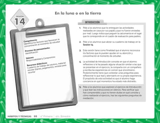 SESIÓN
INTRODUCCION
En la luna o en la tierra
). J
 ;  ;  
concentración al momento de estudiar
  .)J

3 J
Responsabilidad y Compromiso
    J
Cuaderno de trabajo del alumno, material
escolar (tijeras, pegamento), revistas para
recortar
14 @+ Pide a los alumnos que te entreguen las actividades
realizadas en casa por sus papás y que no fueron enviadas
por mail. Luego indica que peguen la calcomanía en el lugar
que le corresponde en el cuadro de evaluación para padres.
B+ Pide a los alumnos que abran su cuaderno de trabajo en la
,@D.
C+ +           
los factores que le pueden ayudar en su atención y
concentración al momento de estudiar.
D+ La actividad de Introducción consiste en que el alumno
$!   ^         
se presentan en el ejercicio, la comparta con un compañero
y escriba las experiencias en común que encontraron.
Posteriormente tiene que contestar unas preguntas para
$!      !#
El propósito de esta actividad es que el alumno haga
conciencia en qué momentos ha estado más distraído.
E+ Pide a los alumnos que exploren el ejercicio de Introducción
         #*
han comprendido y que no tienen dudas en qué consiste y
cómo realizarán el ejercicio, haz las siguientes preguntas de
mediación:
88 4° Primaria 4to. Bimestre
HÁBITOS Y TÉCNICAS
 