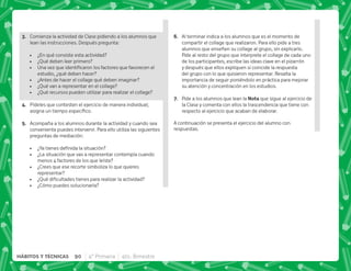 C+ Comienza la actividad de Clase pidiendo a los alumnos que
lean las instrucciones. Después pregunta:
 ¿En qué consiste esta actividad?
 ¿Qué deben leer primero?
 ˆ  ;  ;  
estudio, ¿qué deben hacer?
 ¿Antes de hacer el collage qué deben imaginar?
 ¿Qué van a representar en el collage?
 ¿Qué recursos pueden utilizar para realizar el collage?
D+ Pídeles que contesten el ejercicio de manera individual;
     #
E+ Acompaña a los alumnos durante la actividad y cuando sea
conveniente puedes intervenir. Para ello utiliza las siguientes
preguntas de mediación:
 K‰   
 ¿La situación que vas a representar contempla cuando
menos 4 factores de los que leíste?
 ¿Crees que ese recorte simboliza lo que quieres
representar?
 K[     
 ¿Cómo puedes solucionarla?
F+ Al terminar indica a los alumnos que es el momento de
compartir el collage que realizaron. Para ello pide a tres
alumnos que enseñen su collage al grupo, sin explicarlo.
Pide al resto del grupo que interprete el collage de cada uno
de los participantes, escribe las ideas clave en el pizarrón
y después que ellos expliquen si coincide la respuesta
del grupo con lo que quisieron representar. Resalta la
importancia de seguir poniéndolo en práctica para mejorar
su atención y concentración en los estudios.
G+ Pide a los alumnos que lean la ! que sigue al ejercicio de
la Clase y comenta con ellos la trascendencia que tiene con
respecto al ejercicio que acaban de elaborar.
A continuación se presenta el ejercicio del alumno con
respuestas.
90 4° Primaria 4to. Bimestre
HÁBITOS Y TÉCNICAS
 