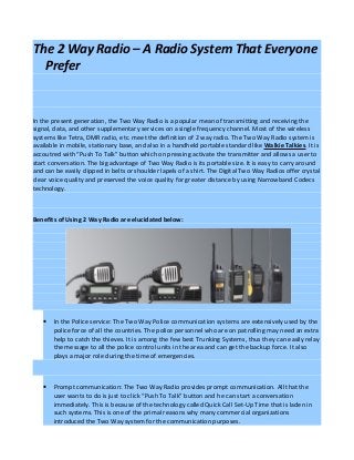 The 2 Way Radio – A Radio System That Everyone
  Prefer


In the present generation, the Two Way Radio is a popular mean of transmitting and receiving the
signal, data, and other supplementary services on a single frequency channel. Most of the wireless
systems like Tetra, DMR radio, etc. meet the definition of 2 way radio. The Two Way Radio system is
available in mobile, stationary base, and also in a handheld portable standard like Walkie Talkies. It is
accoutred with “Push To Talk” button which on pressing activate the transmitter and allows a user to
start conversation. The big advantage of Two Way Radio is its portable size. It is easy to carry around
and can be easily clipped in belts or shoulder lapels of a shirt. The Digital Two Way Radios offer crystal
clear voice quality and preserved the voice quality for greater distance by using Narrowband Codecs
technology.



Benefits of Using 2 Way Radio are elucidated below:




   •   In the Police service: The Two Way Police communication systems are extensively used by the
       police force of all the countries. The police personnel who are on patrolling may need an extra
       help to catch the thieves. It is among the few best Trunking Systems, thus they can easily relay
       the message to all the police control units in the area and can get the backup force. It also
       plays a major role during the time of emergencies.



   •   Prompt communication: The Two Way Radio provides prompt communication. All that the
       user wants to do is just to click “Push To Talk” button and he can start a conversation
       immediately. This is because of the technology called Quick Call Set-Up Time that is laden in
       such systems. This is one of the primal reasons why many commercial organizations
       introduced the Two Way system for the communication purposes.
 