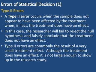 Type II Errors
• A Type II error occurs when the sample does not
appear to have been affected by the treatment
when, in fact, the treatment does have an effect.
• In this case, the researcher will fail to reject the null
hypothesis and falsely conclude that the treatment
does not have an effect.
• Type II errors are commonly the result of a very
small treatment effect. Although the treatment
does have an effect, it is not large enough to show
up in the research study.
 