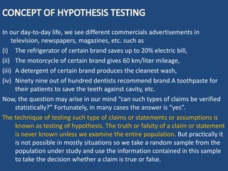 In our day-to-day life, we see different commercials advertisements in
television, newspapers, magazines, etc. such as
(i) The refrigerator of certain brand saves up to 20% electric bill,
(ii) The motorcycle of certain brand gives 60 km/liter mileage,
(iii) A detergent of certain brand produces the cleanest wash,
(iv) Ninety nine out of hundred dentists recommend brand A toothpaste for
their patients to save the teeth against cavity, etc.
Now, the question may arise in our mind “can such types of claims be verified
statistically?” Fortunately, in many cases the answer is “yes”.
The technique of testing such type of claims or statements or assumptions is
known as testing of hypothesis. The truth or falsity of a claim or statement
is never known unless we examine the entire population. But practically it
is not possible in mostly situations so we take a random sample from the
population under study and use the information contained in this sample
to take the decision whether a claim is true or false.
 