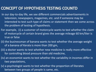 In our day-to-day life, we see different commercials advertisements in
television, newspapers, magazines, etc. and if someone may be
interested to test such type of claims or statement then we come across
the problem of testing of hypothesis.
For example, (i) a customer of motorcycle wants to test whether the claim
of motorcycle of certain brand gives the average mileage 60 km/liter is
true or false
(ii) the businessman of banana wants to test whether the average weight
of a banana of Kerala is more than 200 gm,
(iii) a doctor wants to test whether new medicine is really more effective
for controlling blood pressure than old medicine,
(iv) an economist wants to test whether the variability in incomes differ in
two populations,
(v) a psychologist wants to test whether the proportion of literates
between two groups of people is same, etc.
 