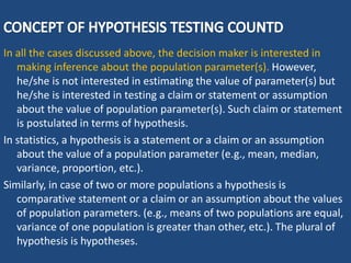 In all the cases discussed above, the decision maker is interested in
making inference about the population parameter(s). However,
he/she is not interested in estimating the value of parameter(s) but
he/she is interested in testing a claim or statement or assumption
about the value of population parameter(s). Such claim or statement
is postulated in terms of hypothesis.
In statistics, a hypothesis is a statement or a claim or an assumption
about the value of a population parameter (e.g., mean, median,
variance, proportion, etc.).
Similarly, in case of two or more populations a hypothesis is
comparative statement or a claim or an assumption about the values
of population parameters. (e.g., means of two populations are equal,
variance of one population is greater than other, etc.). The plural of
hypothesis is hypotheses.
 