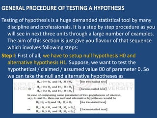 Testing of hypothesis is a huge demanded statistical tool by many
discipline and professionals. It is a step by step procedure as you
will see in next three units through a large number of examples.
The aim of this section is just give you flavour of that sequence
which involves following steps:
Step I: First of all, we have to setup null hypothesis H0 and
alternative hypothesis H1. Suppose, we want to test the
hypothetical / claimed / assumed value θ0 of parameter θ. So
we can take the null and alternative hypotheses as
 