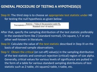 Step III: The third step is to choose an appropriate test statistic under H0
for testing the null hypothesis as given below:
After that, specify the sampling distribution of the test statistic preferably
in the standard form like Z (standard normal), Chi square, t, F or any
other well-known in literature.
Step IV: Calculate the value of the test statistic described in Step III on the
basis of observed sample observations.
Step V: Obtain the critical (or cut-off) value(s) in the sampling distribution
of the test statistic and construct rejection (critical) region of size alpha.
Generally, critical values for various levels of significance are putted in
the form of a table for various standard sampling distributions of test
statistic such as Z-table, chi square2-table, t-table, etc.
 
