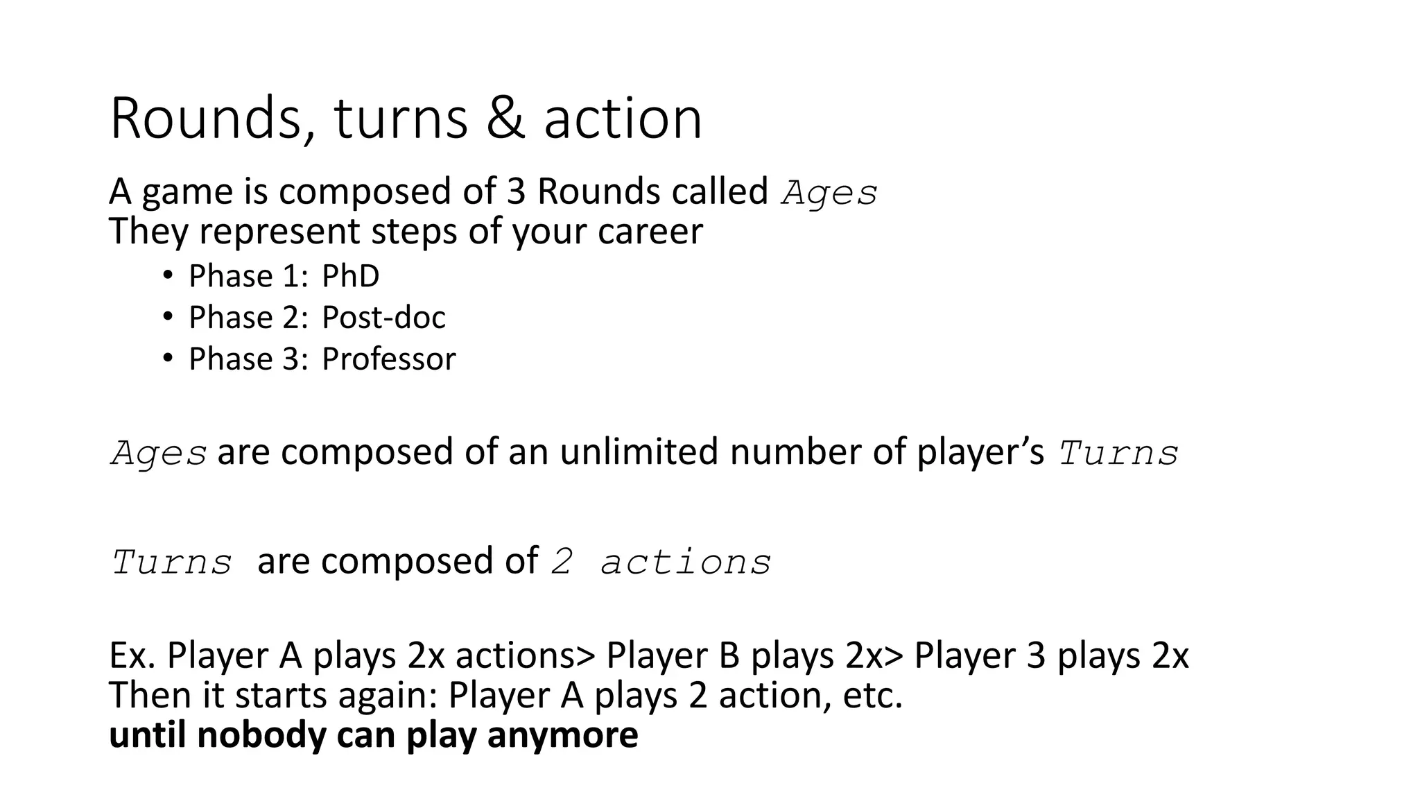 Rounds, turns & action
A game is composed of 3 Rounds called Ages
They represent steps of your career
• Phase 1: PhD
• Phase 2: Post-doc
• Phase 3: Professor
Ages are composed of an unlimited number of player’s Turns
Turns are composed of 2 actions
Ex. Player A plays 2x actions> Player B plays 2x> Player 3 plays 2x
Then it starts again: Player A plays 2 action, etc.
until nobody can play anymore
 